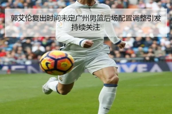 郭艾伦复出时间未定广州男篮后场配置调整引发持续关注