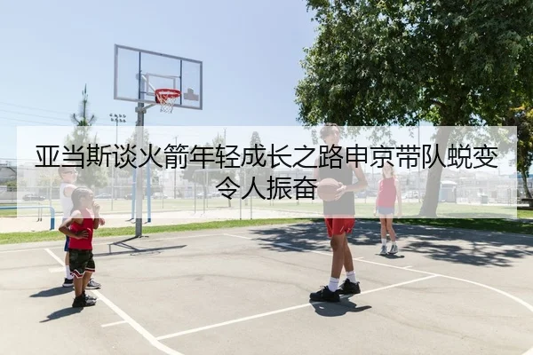 亚当斯谈火箭年轻成长之路申京带队蜕变令人振奋